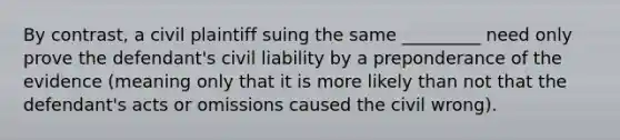 By contrast, a civil plaintiff suing the same _________ need only prove the defendant's civil liability by a preponderance of the evidence (meaning only that it is more likely than not that the defendant's acts or omissions caused the civil wrong).