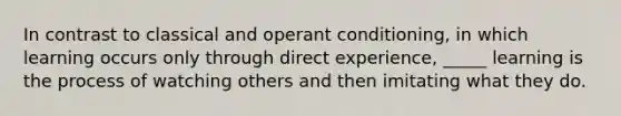 In contrast to classical and operant conditioning, in which learning occurs only through direct experience, _____ learning is the process of watching others and then imitating what they do.