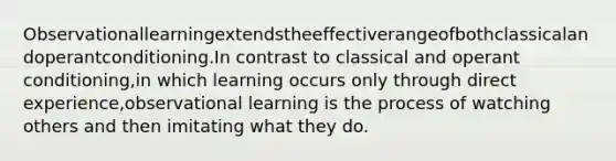 Observationallearningextendstheeffectiverangeofbothclassicalandoperantconditioning.In contrast to classical and operant conditioning,in which learning occurs only through direct experience,observational learning is the process of watching others and then imitating what they do.