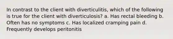 In contrast to the client with diverticulitis, which of the following is true for the client with diverticulosis? a. Has rectal bleeding b. Often has no symptoms c. Has localized cramping pain d. Frequently develops peritonitis