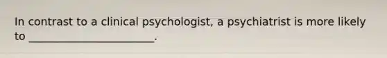 In contrast to a clinical psychologist, a psychiatrist is more likely to _______________________.