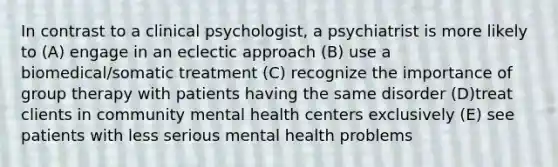 In contrast to a clinical psychologist, a psychiatrist is more likely to (A) engage in an eclectic approach (B) use a biomedical/somatic treatment (C) recognize the importance of group therapy with patients having the same disorder (D)treat clients in community mental health centers exclusively (E) see patients with less serious mental health problems