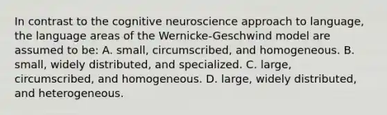 In contrast to the cognitive neuroscience approach to language, the language areas of the Wernicke-Geschwind model are assumed to be: A. small, circumscribed, and homogeneous. B. small, widely distributed, and specialized. C. large, circumscribed, and homogeneous. D. large, widely distributed, and heterogeneous.