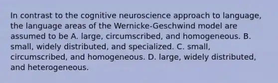 In contrast to the cognitive neuroscience approach to language, the language areas of the Wernicke-Geschwind model are assumed to be A. large, circumscribed, and homogeneous. B. small, widely distributed, and specialized. C. small, circumscribed, and homogeneous. D. large, widely distributed, and heterogeneous.