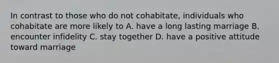 In contrast to those who do not cohabitate, individuals who cohabitate are more likely to A. have a long lasting marriage B. encounter infidelity C. stay together D. have a positive attitude toward marriage