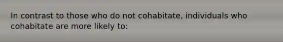 In contrast to those who do not cohabitate, individuals who cohabitate are more likely to: