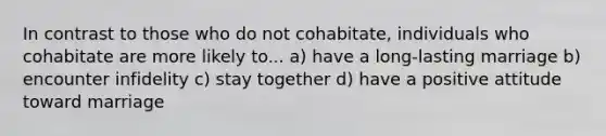 In contrast to those who do not cohabitate, individuals who cohabitate are more likely to... a) have a long-lasting marriage b) encounter infidelity c) stay together d) have a positive attitude toward marriage