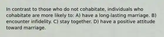 In contrast to those who do not cohabitate, individuals who cohabitate are more likely to: A) have a long-lasting marriage. B) encounter infidelity. C) stay together. D) have a positive attitude toward marriage.