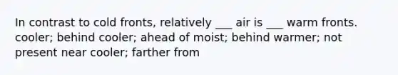 In contrast to cold fronts, relatively ___ air is ___ warm fronts. cooler; behind cooler; ahead of moist; behind warmer; not present near cooler; farther from