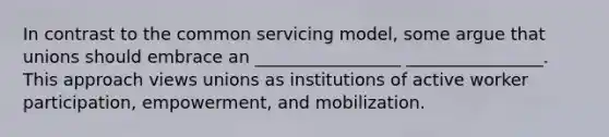 In contrast to the common servicing model, some argue that unions should embrace an _________________ ________________. This approach views unions as institutions of active worker participation, empowerment, and mobilization.