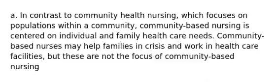 a. In contrast to community health nursing, which focuses on populations within a community, community-based nursing is centered on individual and family health care needs. Community-based nurses may help families in crisis and work in health care facilities, but these are not the focus of community-based nursing