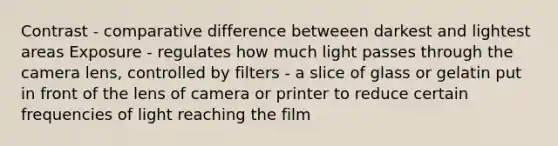 Contrast - comparative difference betweeen darkest and lightest areas Exposure - regulates how much light passes through the camera lens, controlled by filters - a slice of glass or gelatin put in front of the lens of camera or printer to reduce certain frequencies of light reaching the film