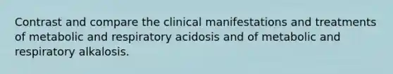 Contrast and compare the clinical manifestations and treatments of metabolic and respiratory acidosis and of metabolic and respiratory alkalosis.