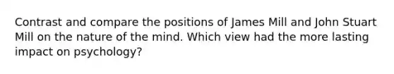 Contrast and compare the positions of James Mill and John Stuart Mill on the nature of the mind. Which view had the more lasting impact on psychology?