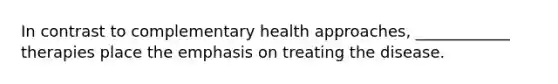 In contrast to complementary health approaches, ____________ therapies place the emphasis on treating the disease.