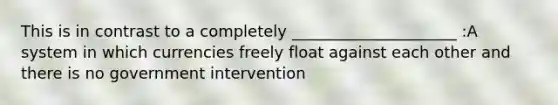 This is in contrast to a completely _____________________ :A system in which currencies freely float against each other and there is no government intervention