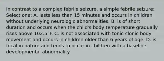 In contrast to a complex febrile seizure, a simple febrile seizure: Select one: A. lasts less than 15 minutes and occurs in children without underlying neurologic abnormalities. B. is of short duration and occurs when the child's body temperature gradually rises above 102.5°F. C. is not associated with tonic-clonic body movement and occurs in children older than 6 years of age. D. is focal in nature and tends to occur in children with a baseline developmental abnormality.