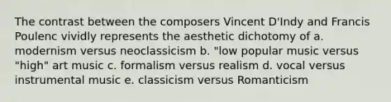 The contrast between the composers Vincent D'Indy and Francis Poulenc vividly represents the aesthetic dichotomy of a. modernism versus neoclassicism b. "low popular music versus "high" art music c. formalism versus realism d. vocal versus instrumental music e. classicism versus Romanticism