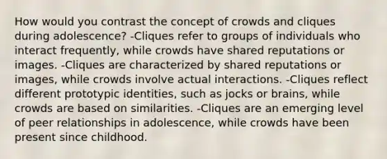 How would you contrast the concept of crowds and cliques during adolescence? -Cliques refer to groups of individuals who interact frequently, while crowds have shared reputations or images. -Cliques are characterized by shared reputations or images, while crowds involve actual interactions. -Cliques reflect different prototypic identities, such as jocks or brains, while crowds are based on similarities. -Cliques are an emerging level of peer relationships in adolescence, while crowds have been present since childhood.