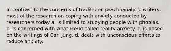 In contrast to the concerns of traditional psychoanalytic writers, most of the research on coping with anxiety conducted by researchers today a. is limited to studying people with phobias. b. is concerned with what Freud called reality anxiety. c. is based on the writings of Carl Jung. d. deals with unconscious efforts to reduce anxiety.