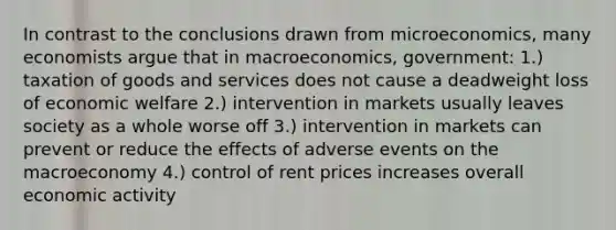 In contrast to the conclusions drawn from microeconomics, many economists argue that in macroeconomics, government: 1.) taxation of goods and services does not cause a deadweight loss of economic welfare 2.) intervention in markets usually leaves society as a whole worse off 3.) intervention in markets can prevent or reduce the effects of adverse events on the macroeconomy 4.) control of rent prices increases overall economic activity