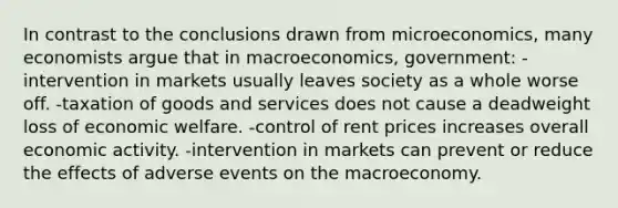 In contrast to the conclusions drawn from microeconomics, many economists argue that in macroeconomics, government: -intervention in markets usually leaves society as a whole worse off. -taxation of goods and services does not cause a deadweight loss of economic welfare. -control of rent prices increases overall economic activity. -intervention in markets can prevent or reduce the effects of adverse events on the macroeconomy.