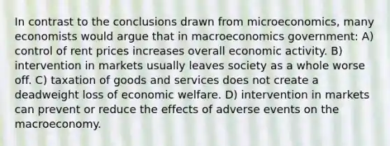 In contrast to the conclusions drawn from microeconomics, many economists would argue that in macroeconomics government: A) control of rent prices increases overall economic activity. B) intervention in markets usually leaves society as a whole worse off. C) taxation of goods and services does not create a deadweight loss of economic welfare. D) intervention in markets can prevent or reduce the effects of adverse events on the macroeconomy.