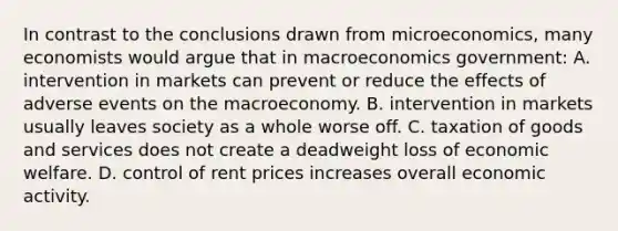 In contrast to the conclusions drawn from microeconomics, many economists would argue that in macroeconomics government: A. intervention in markets can prevent or reduce the effects of adverse events on the macroeconomy. B. intervention in markets usually leaves society as a whole worse off. C. taxation of goods and services does not create a deadweight loss of economic welfare. D. control of rent prices increases overall economic activity.