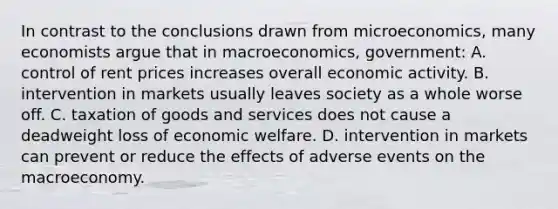 In contrast to the conclusions drawn from microeconomics, many economists argue that in macroeconomics, government: A. control of rent prices increases overall economic activity. B. intervention in markets usually leaves society as a whole worse off. C. taxation of goods and services does not cause a deadweight loss of economic welfare. D. intervention in markets can prevent or reduce the effects of adverse events on the macroeconomy.