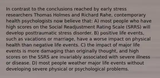 In contrast to the conclusions reached by early stress researchers Thomas Holmes and Richard Rahe, contemporary health psychologists now believe that: A) most people who have high scores on the Social Readjustment Rating Scale (SRRS) will develop posttraumatic stress disorder. B) positive life events, such as vacations or marriage, have a worse impact on physical health than negative life events. C) the impact of major life events is more damaging than originally thought, and high scores on the SSRS are invariably associated with severe illness or disease. D) most people weather major life events without developing severe physical or psychological problems.