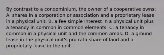 By contrast to a condominium, the owner of a cooperative owns: A. shares in a corporation or association and a proprietary lease in a physical unit. B. a fee simple interest in a physical unit plus a tenancy in common in common elements. C. a tenancy in common in a physical unit and the common areas. D. a ground lease in the physical unit's pro rata share of land and a proprietary lease in the unit.