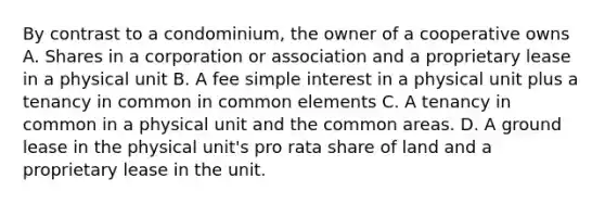 By contrast to a condominium, the owner of a cooperative owns A. Shares in a corporation or association and a proprietary lease in a physical unit B. A fee simple interest in a physical unit plus a tenancy in common in common elements C. A tenancy in common in a physical unit and the common areas. D. A ground lease in the physical unit's pro rata share of land and a proprietary lease in the unit.