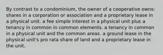 By contrast to a condominium, the owner of a cooperative owns: shares in a corporation or association and a proprietary lease in a physical unit. a fee simple interest in a physical unit plus a tenancy in common in common elements. a tenancy in common in a physical unit and the common areas. a ground lease in the physical unit's pro rata share of land and a proprietary lease in the unit.