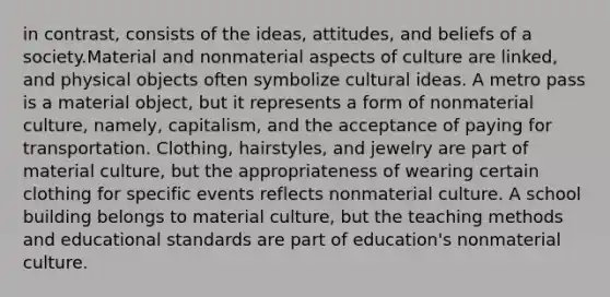 in contrast, consists of the ideas, attitudes, and beliefs of a society.Material and nonmaterial aspects of culture are linked, and physical objects often symbolize cultural ideas. A metro pass is a material object, but it represents a form of nonmaterial culture, namely, capitalism, and the acceptance of paying for transportation. Clothing, hairstyles, and jewelry are part of material culture, but the appropriateness of wearing certain clothing for specific events reflects nonmaterial culture. A school building belongs to material culture, but the teaching methods and educational standards are part of education's nonmaterial culture.