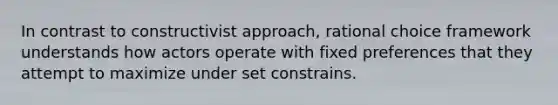 In contrast to constructivist approach, rational choice framework understands how actors operate with fixed preferences that they attempt to maximize under set constrains.