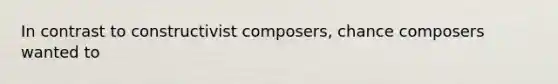 In contrast to constructivist composers, chance composers wanted to