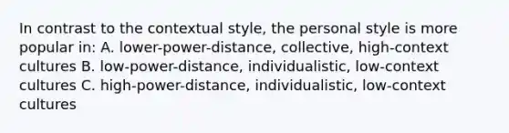 In contrast to the contextual style, the personal style is more popular in: A. lower-power-distance, collective, high-context cultures B. low-power-distance, individualistic, low-context cultures C. high-power-distance, individualistic, low-context cultures