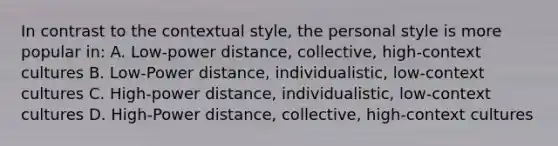 In contrast to the contextual style, the personal style is more popular in: A. Low-power distance, collective, high-context cultures B. Low-Power distance, individualistic, low-context cultures C. High-power distance, individualistic, low-context cultures D. High-Power distance, collective, high-context cultures