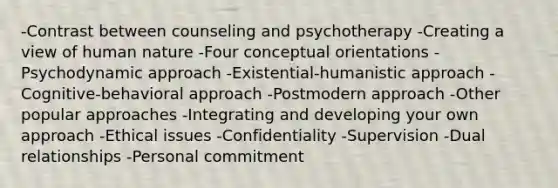 -Contrast between counseling and psychotherapy -Creating a view of human nature -Four conceptual orientations -Psychodynamic approach -Existential-humanistic approach -Cognitive-behavioral approach -Postmodern approach -Other popular approaches -Integrating and developing your own approach -Ethical issues -Confidentiality -Supervision -Dual relationships -Personal commitment