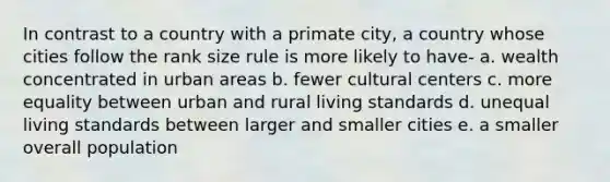 In contrast to a country with a primate city, a country whose cities follow the rank size rule is more likely to have- a. wealth concentrated in urban areas b. fewer cultural centers c. more equality between urban and rural living standards d. unequal living standards between larger and smaller cities e. a smaller overall population