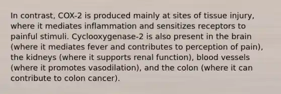 In contrast, COX-2 is produced mainly at sites of tissue injury, where it mediates inflammation and sensitizes receptors to painful stimuli. Cyclooxygenase-2 is also present in the brain (where it mediates fever and contributes to perception of pain), the kidneys (where it supports renal function), blood vessels (where it promotes vasodilation), and the colon (where it can contribute to colon cancer).