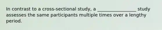 In contrast to a cross-sectional study, a _________________ study assesses the same participants multiple times over a lengthy period.