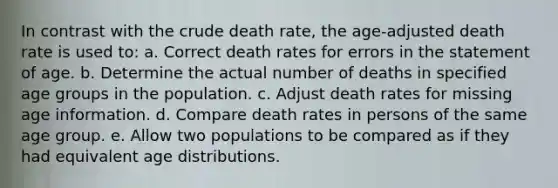 In contrast with the crude death rate, the age-adjusted death rate is used to: a. Correct death rates for errors in the statement of age. b. Determine the actual number of deaths in specified age groups in the population. c. Adjust death rates for missing age information. d. Compare death rates in persons of the same age group. e. Allow two populations to be compared as if they had equivalent age distributions.