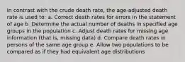 In contrast with the crude death rate, the age-adjusted death rate is used to: a. Correct death rates for errors in the statement of age b. Determine the actual number of deaths in specified age groups in the population c. Adjust death rates for missing age information (that is, missing data) d. Compare death rates in persons of the same age group e. Allow two populations to be compared as if they had equivalent age distributions