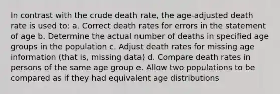 In contrast with the crude death rate, the age-adjusted death rate is used to: a. Correct death rates for errors in the statement of age b. Determine the actual number of deaths in specified age groups in the population c. Adjust death rates for missing age information (that is, missing data) d. Compare death rates in persons of the same age group e. Allow two populations to be compared as if they had equivalent age distributions