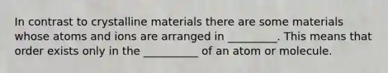 In contrast to crystalline materials there are some materials whose atoms and ions are arranged in _________. This means that order exists only in the __________ of an atom or molecule.