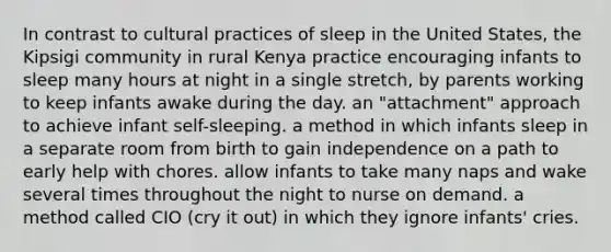 In contrast to cultural practices of sleep in the United States, the Kipsigi community in rural Kenya practice encouraging infants to sleep many hours at night in a single stretch, by parents working to keep infants awake during the day. an "attachment" approach to achieve infant self-sleeping. a method in which infants sleep in a separate room from birth to gain independence on a path to early help with chores. allow infants to take many naps and wake several times throughout the night to nurse on demand. a method called CIO (cry it out) in which they ignore infants' cries.