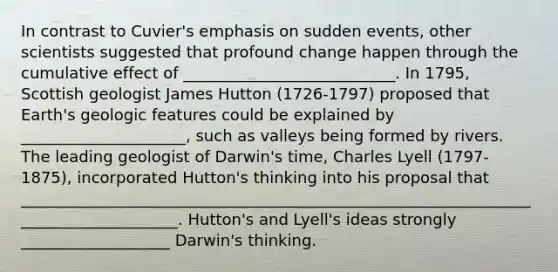 In contrast to Cuvier's emphasis on sudden events, other scientists suggested that profound change happen through the cumulative effect of ___________________________. In 1795, Scottish geologist James Hutton (1726-1797) proposed that Earth's geologic features could be explained by _____________________, such as valleys being formed by rivers. The leading geologist of Darwin's time, Charles Lyell (1797-1875), incorporated Hutton's thinking into his proposal that _____________________________________________________________________________________. Hutton's and Lyell's ideas strongly ___________________ Darwin's thinking.