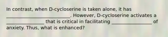 In contrast, when D-cycloserine is taken alone, it has ___________________________. However, D-cycloserine activates a ________________ that is critical in facilitating _________________ of anxiety. Thus, what is enhanced?