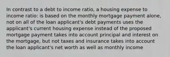 In contrast to a debt to income ratio, a housing expense to income ratio: is based on the monthly mortgage payment alone, not on all of the loan applicant's debt payments uses the applicant's current housing expense instead of the proposed mortgage payment takes into account principal and interest on the mortgage, but not taxes and insurance takes into account the loan applicant's net worth as well as monthly income